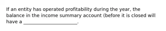 If an entity has operated profitability during the year, the balance in the income summary account (before it is closed will have a _______________________.