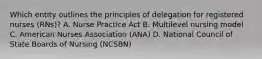 Which entity outlines the principles of delegation for registered nurses (RNs)? A. Nurse Practice Act B. Multilevel nursing model C. American Nurses Association (ANA) D. National Council of State Boards of Nursing (NCSBN)