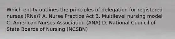 Which entity outlines the principles of delegation for registered nurses (RNs)? A. Nurse Practice Act B. Multilevel nursing model C. American Nurses Association (ANA) D. National Council of State Boards of Nursing (NCSBN)