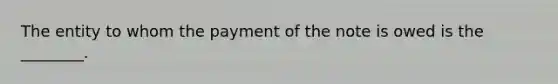 The entity to whom the payment of the note is owed is the​ ________.