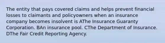 The entity that pays covered claims and helps prevent financial losses to claimants and policyowners when an insurance company becomes insolvent is AThe Insurance Guaranty Corporation. BAn insurance pool. CThe Department of Insurance. DThe Fair Credit Reporting Agency.