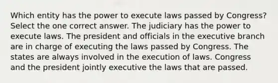 Which entity has the power to execute laws passed by Congress? Select the one correct answer. The judiciary has the power to execute laws. The president and officials in the executive branch are in charge of executing the laws passed by Congress. The states are always involved in the execution of laws. Congress and the president jointly executive the laws that are passed.