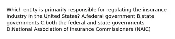 Which entity is primarily responsible for regulating the insurance industry in the United States? A.federal government B.state governments C.both the federal and state governments D.National Association of Insurance Commissioners (NAIC)