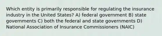 Which entity is primarily responsible for regulating the insurance industry in the United States? A) federal government B) <a href='https://www.questionai.com/knowledge/kktWZGE8l3-state-governments' class='anchor-knowledge'>state governments</a> C) both the federal and state governments D) National Association of Insurance Commissioners (NAIC)