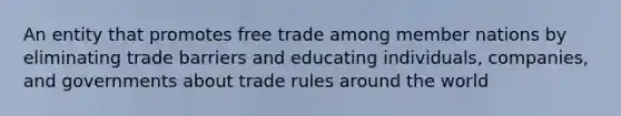 An entity that promotes free trade among member nations by eliminating trade barriers and educating individuals, companies, and governments about trade rules around the world