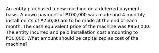 An entity purchased a new machine on a deferred payment basis. A down payment of ₱100,000 was made and 4 monthly installments of ₱250,00 are to be made at the end of each month. The cash equivalent price of the machine was ₱950,000. The entity incurred and paid installation cost amounting to ₱30,000. What amount should be capitalized as cost of the machine?