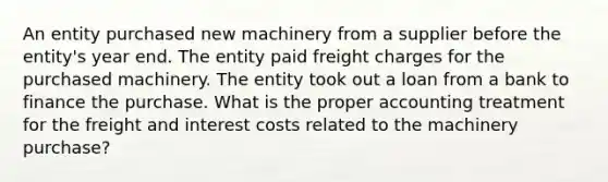 An entity purchased new machinery from a supplier before the entity's year end. The entity paid freight charges for the purchased machinery. The entity took out a loan from a bank to finance the purchase. What is the proper accounting treatment for the freight and interest costs related to the machinery purchase?