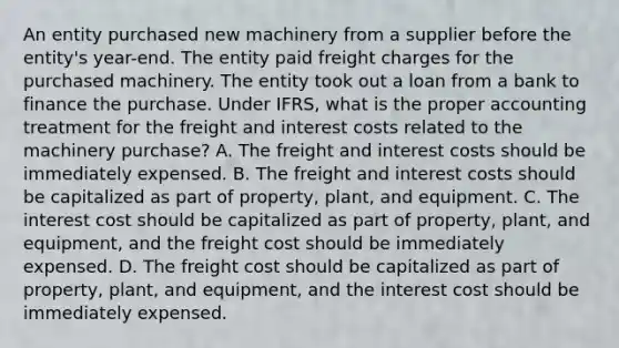 An entity purchased new machinery from a supplier before the entity's year-end. The entity paid freight charges for the purchased machinery. The entity took out a loan from a bank to finance the purchase. Under IFRS, what is the proper accounting treatment for the freight and interest costs related to the machinery purchase? A. The freight and interest costs should be immediately expensed. B. The freight and interest costs should be capitalized as part of property, plant, and equipment. C. The interest cost should be capitalized as part of property, plant, and equipment, and the freight cost should be immediately expensed. D. The freight cost should be capitalized as part of property, plant, and equipment, and the interest cost should be immediately expensed.