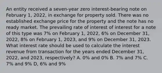 An entity received a seven-year zero interest-bearing note on February 1, 2022, in exchange for property sold. There was no established exchange price for the property and the note has no ready market. The prevailing rate of interest of interest for a note of this type was 7% on February 1, 2022, 6% on December 31, 2022, 8% on February 1, 2023, and 9% on December 31, 2023. What interest rate should be used to calculate the interest revenue from transaction for the years ended December 31, 2022, and 2023, respectively? A. 0% and 0% B. 7% and 7% C. 7% and 9% D, 6% and 9%