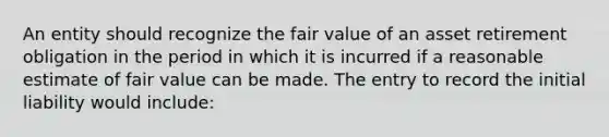 An entity should recognize the fair value of an asset retirement obligation in the period in which it is incurred if a reasonable estimate of fair value can be made. The entry to record the initial liability would include: