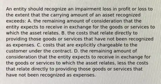 An entity should recognize an impairment loss in profit or loss to the extent that the carrying amount of an asset recognized exceeds: A. the remaining amount of consideration that the entity expects to receive in exchange for the goods or services to which the asset relates. B. the costs that relate directly to providing those goods or services that have not been recognized as expenses. C. costs that are explicitly chargeable to the customer under the contract. D. the remaining amount of consideration that the entity expects to receive in exchange for the goods or services to which the asset relates, less the costs that relate directly to providing those goods or services that have not been recognized as expenses.