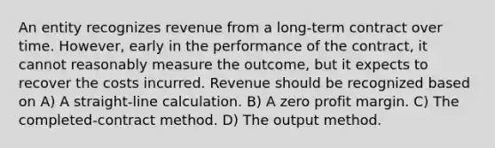 An entity recognizes revenue from a long-term contract over time. However, early in the performance of the contract, it cannot reasonably measure the outcome, but it expects to recover the costs incurred. Revenue should be recognized based on A) A straight-line calculation. B) A zero profit margin. C) The completed-contract method. D) The output method.