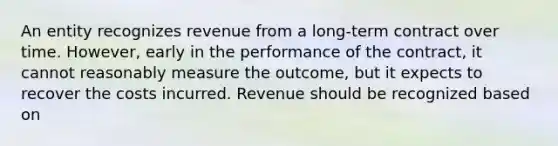 An entity recognizes revenue from a long-term contract over time. However, early in the performance of the contract, it cannot reasonably measure the outcome, but it expects to recover the costs incurred. Revenue should be recognized based on