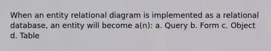 When an entity relational diagram is implemented as a relational database, an entity will become a(n): a. Query b. Form c. Object d. Table