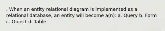 . When an entity relational diagram is implemented as a relational database, an entity will become a(n): a. Query b. Form c. Object d. Table