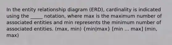 In the entity relationship diagram (ERD), cardinality is indicated using the _____ notation, where max is the maximum number of associated entities and min represents the minimum number of associated entities. (max, min) (min|max) [min ... max] (min, max)