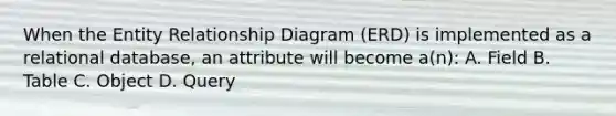 When the Entity Relationship Diagram (ERD) is implemented as a relational database, an attribute will become a(n): A. Field B. Table C. Object D. Query