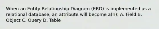 When an Entity Relationship Diagram (ERD) is implemented as a relational database, an attribute will become a(n): A. Field B. Object C. Query D. Table