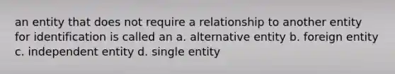 an entity that does not require a relationship to another entity for identification is called an a. ​alternative entity b. ​foreign entity c. ​independent entity d. ​single entity