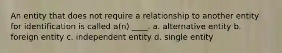 An entity that does not require a relationship to another entity for identification is called a(n) ____. a. alternative entity b. foreign entity c. independent entity d. single entity