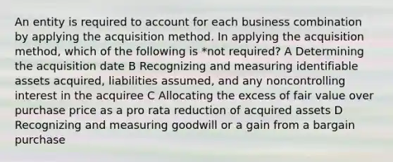 An entity is required to account for each business combination by applying the acquisition method. In applying the acquisition method, which of the following is *not required? A Determining the acquisition date B Recognizing and measuring identifiable assets acquired, liabilities assumed, and any noncontrolling interest in the acquiree C Allocating the excess of fair value over purchase price as a pro rata reduction of acquired assets D Recognizing and measuring goodwill or a gain from a bargain purchase