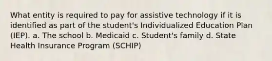 What entity is required to pay for assistive technology if it is identified as part of the student's Individualized Education Plan (IEP). a. The school b. Medicaid c. Student's family d. State Health Insurance Program (SCHIP)