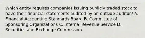 Which entity requires companies issuing publicly traded stock to have their financial statements audited by an outside​ auditor? A. Financial Accounting Standards Board B. Committee of Sponsoring Organizations C. Internal Revenue Service D. Securities and Exchange Commission