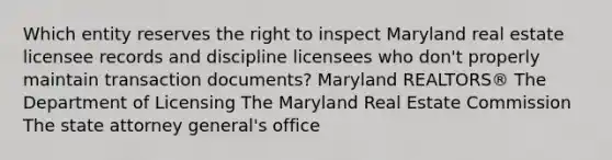 Which entity reserves the right to inspect Maryland real estate licensee records and discipline licensees who don't properly maintain transaction documents? Maryland REALTORS® The Department of Licensing The Maryland Real Estate Commission The state attorney general's office