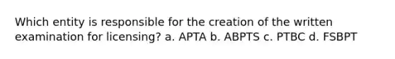 Which entity is responsible for the creation of the written examination for licensing? a. APTA b. ABPTS c. PTBC d. FSBPT