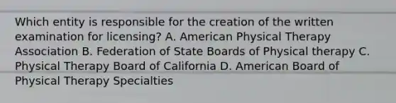 Which entity is responsible for the creation of the written examination for licensing? A. American Physical Therapy Association B. Federation of State Boards of Physical therapy C. Physical Therapy Board of California D. American Board of Physical Therapy Specialties