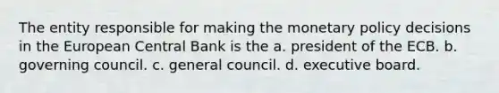 The entity responsible for making the monetary policy decisions in the European Central Bank is the a. president of the ECB. b. governing council. c. general council. d. executive board.