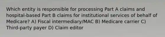 Which entity is responsible for processing Part A claims and hospital-based Part B claims for institutional services of behalf of Medicare? A) Fiscal intermediary/MAC B) Medicare carrier C) Third-party payer D) Claim editor