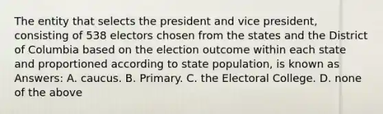 The entity that selects the president and vice president, consisting of 538 electors chosen from the states and the District of Columbia based on the election outcome within each state and proportioned according to state population, is known as Answers: A. caucus. B. Primary. C. the Electoral College. D. none of the above