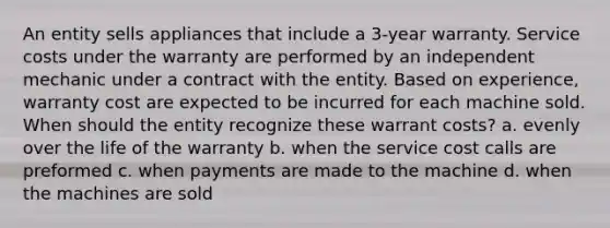 An entity sells appliances that include a 3-year warranty. Service costs under the warranty are performed by an independent mechanic under a contract with the entity. Based on experience, warranty cost are expected to be incurred for each machine sold. When should the entity recognize these warrant costs? a. evenly over the life of the warranty b. when the service cost calls are preformed c. when payments are made to the machine d. when the machines are sold