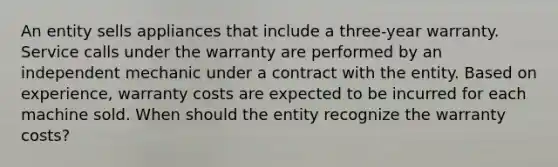 An entity sells appliances that include a three-year warranty. Service calls under the warranty are performed by an independent mechanic under a contract with the entity. Based on experience, warranty costs are expected to be incurred for each machine sold. When should the entity recognize the warranty costs?