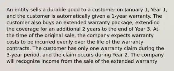 An entity sells a durable good to a customer on January 1, Year 1, and the customer is automatically given a 1-year warranty. The customer also buys an extended warranty package, extending the coverage for an additional 2 years to the end of Year 3. At the time of the original sale, the company expects warranty costs to be incurred evenly over the life of the warranty contracts. The customer has only one warranty claim during the 3-year period, and the claim occurs during Year 2. The company will recognize income from the sale of the extended warranty