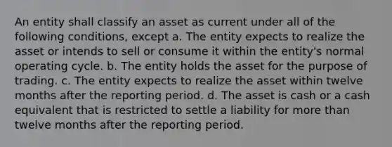 An entity shall classify an asset as current under all of the following conditions, except a. The entity expects to realize the asset or intends to sell or consume it within the entity's normal operating cycle. b. The entity holds the asset for the purpose of trading. c. The entity expects to realize the asset within twelve months after the reporting period. d. The asset is cash or a cash equivalent that is restricted to settle a liability for more than twelve months after the reporting period.