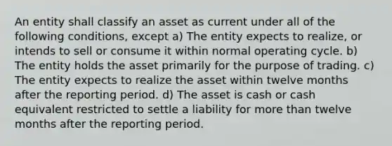 An entity shall classify an asset as current under all of the following conditions, except a) The entity expects to realize, or intends to sell or consume it within normal operating cycle. b) The entity holds the asset primarily for the purpose of trading. c) The entity expects to realize the asset within twelve months after the reporting period. d) The asset is cash or cash equivalent restricted to settle a liability for more than twelve months after the reporting period.