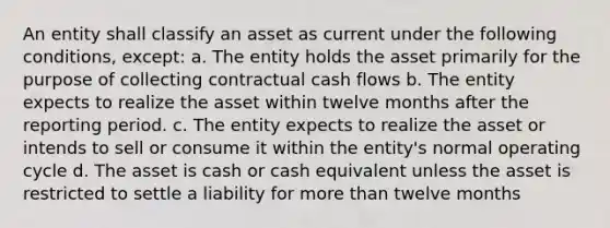 An entity shall classify an asset as current under the following conditions, except: a. The entity holds the asset primarily for the purpose of collecting contractual cash flows b. The entity expects to realize the asset within twelve months after the reporting period. c. The entity expects to realize the asset or intends to sell or consume it within the entity's normal operating cycle d. The asset is cash or cash equivalent unless the asset is restricted to settle a liability for more than twelve months