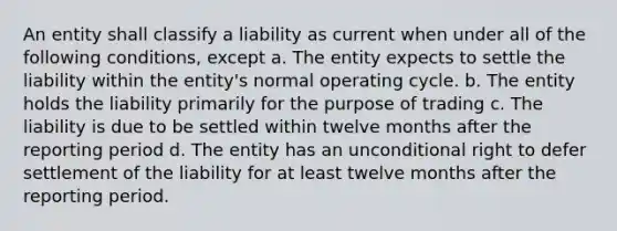 An entity shall classify a liability as current when under all of the following conditions, except a. The entity expects to settle the liability within the entity's normal operating cycle. b. The entity holds the liability primarily for the purpose of trading c. The liability is due to be settled within twelve months after the reporting period d. The entity has an unconditional right to defer settlement of the liability for at least twelve months after the reporting period.