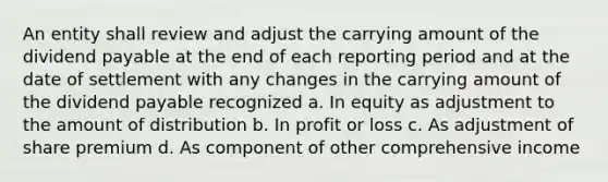 An entity shall review and adjust the carrying amount of the dividend payable at the end of each reporting period and at the date of settlement with any changes in the carrying amount of the dividend payable recognized a. In equity as adjustment to the amount of distribution b. In profit or loss c. As adjustment of share premium d. As component of other comprehensive income