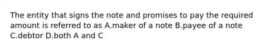 The entity that signs the note and promises to pay the required amount is referred to as A.maker of a note B.payee of a note C.debtor D.both A and C