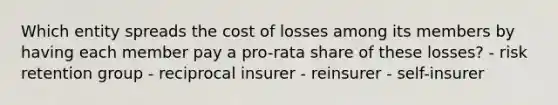 Which entity spreads the cost of losses among its members by having each member pay a pro-rata share of these losses? - risk retention group - reciprocal insurer - reinsurer - self-insurer