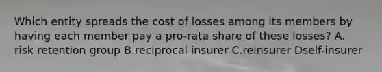 Which entity spreads the cost of losses among its members by having each member pay a pro-rata share of these losses? A. risk retention group B.reciprocal insurer C.reinsurer Dself-insurer