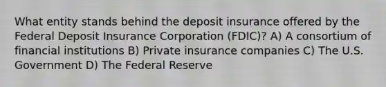 What entity stands behind the deposit insurance offered by the Federal Deposit Insurance Corporation (FDIC)? A) A consortium of financial institutions B) Private insurance companies C) The U.S. Government D) The Federal Reserve