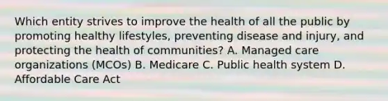 Which entity strives to improve the health of all the public by promoting healthy lifestyles, preventing disease and injury, and protecting the health of communities? A. Managed care organizations (MCOs) B. Medicare C. Public health system D. Affordable Care Act