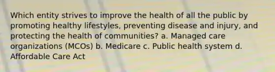 Which entity strives to improve the health of all the public by promoting healthy lifestyles, preventing disease and injury, and protecting the health of communities? a. Managed care organizations (MCOs) b. Medicare c. Public health system d. Affordable Care Act