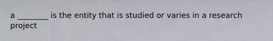 a ________ is the entity that is studied or varies in a research project