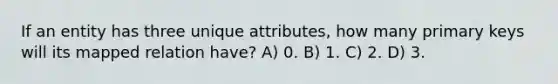 If an entity has three unique attributes, how many primary keys will its mapped relation have? A) 0. B) 1. C) 2. D) 3.