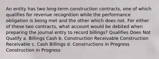 An entity has two long-term construction contracts, one of which qualifies for revenue recognition while the performance obligation is being met and the other which does not. For either of these two contracts, what account would be debited when preparing the journal entry to record billings? Qualifies Does Not Qualify a. Billings Cash b. Construction Receivable Construction Receivable c. Cash Billings d. Constructions in Progress Construction in Progress